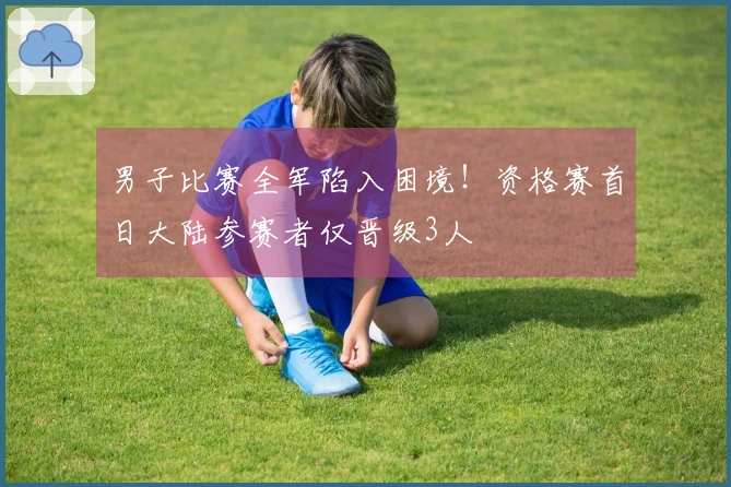 男子比赛全军陷入困境！资格赛首日大陆参赛者仅晋级3人