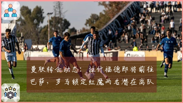 曼联转会动态：拉什福德即将前往巴萨，罗马锁定红魔两名潜在离队者